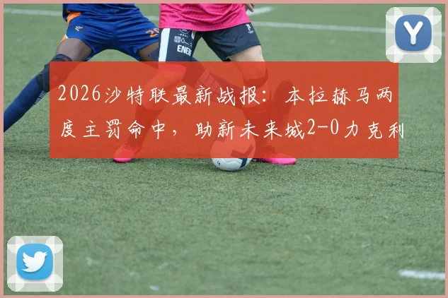 2026沙特联最新战报：本拉赫马两度主罚命中，助新未来城2-0力克利雅得青年人，附全场进球回放链接