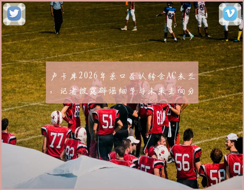 卢卡库2026年亲口否认转会AC米兰,记者披露辟谣细节与未来去向分析