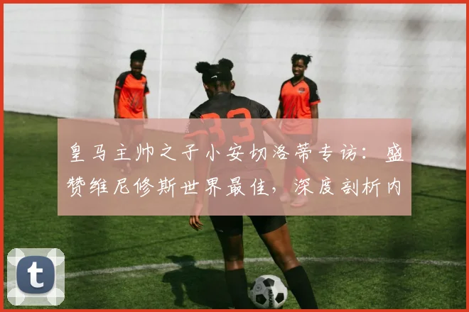 皇马主帅之子小安切洛蒂专访:盛赞维尼修斯世界最佳,深度剖析内马尔2026世界杯参赛前景及巴西队核心之争