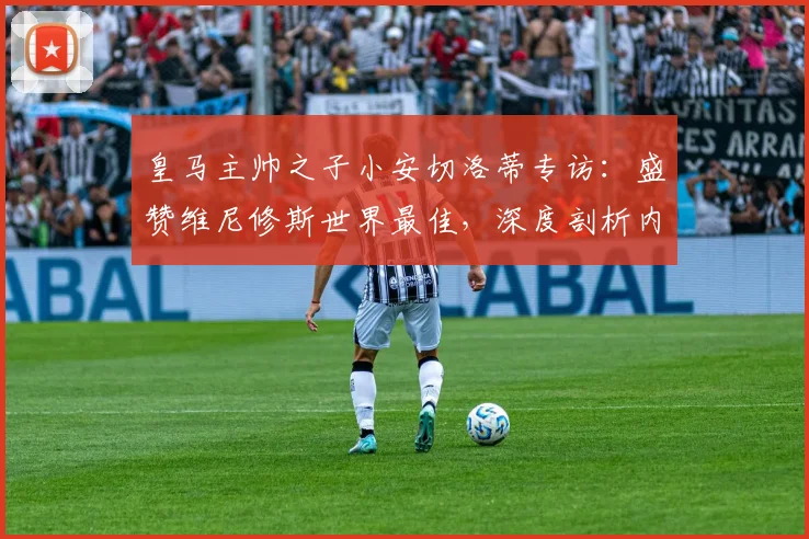 皇马主帅之子小安切洛蒂专访：盛赞维尼修斯世界最佳，深度剖析内马尔2026世界杯参赛前景及巴西队核心之争
