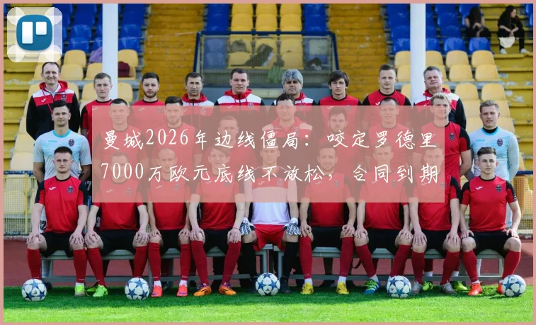 曼城2026年边线僵局：咬定罗德里7000万欧元底线不放松，合同到期亦不妥协，背后有何深意？