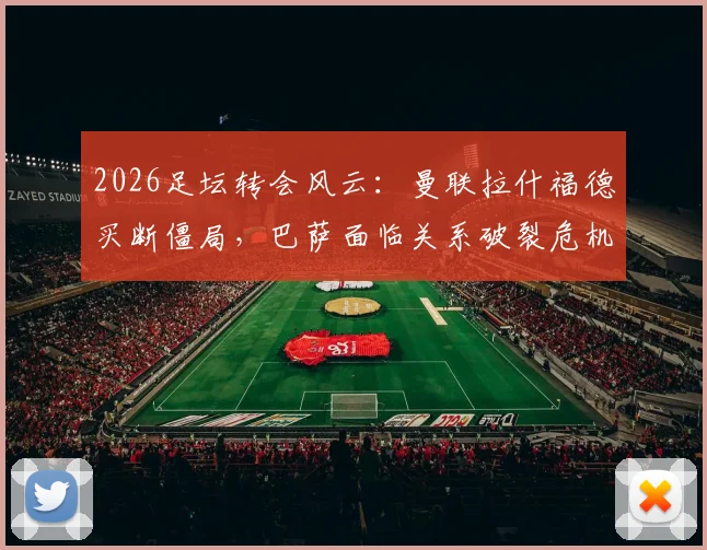 2026足坛转会风云:曼联拉什福德买断僵局,巴萨面临关系破裂危机