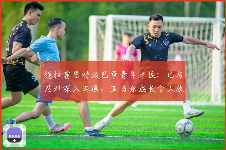 德拉富恩特谈巴萨青年才俊：已与尼科深入沟通，亚马尔成长令人欣喜，2026阵容雏形显现