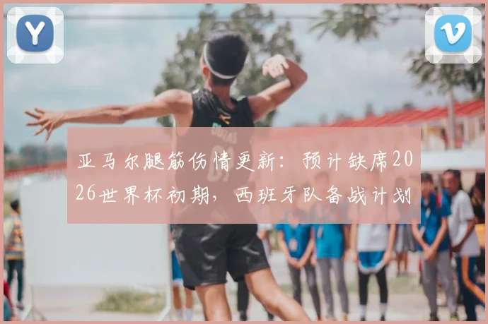 亚马尔腿筋伤情更新:预计缺席2026世界杯初期,西班牙队备战计划及潜在影响分析