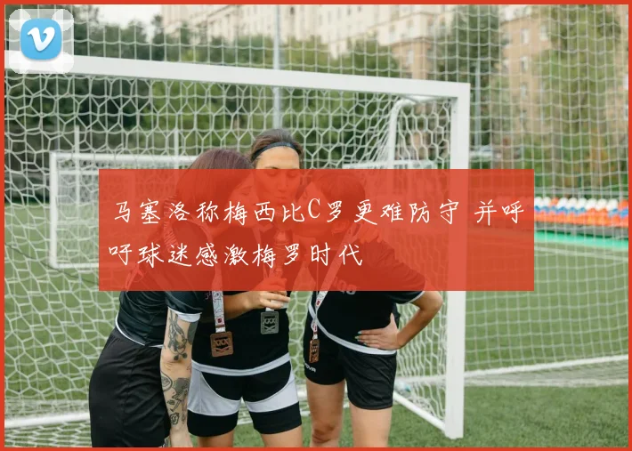 马塞洛称梅西比C罗更难防守 并呼吁球迷感激梅罗时代