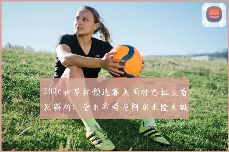 2026世界杯预选赛美国对巴拉圭首发解析：普利希奇与阿尔米隆关键对位，麦肯尼等核心球员悉数登场