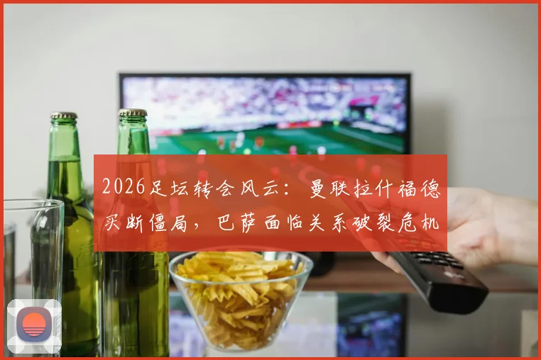 2026足坛转会风云：曼联拉什福德买断僵局，巴萨面临关系破裂危机
