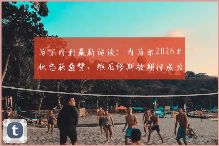 马丁内利最新访谈：内马尔2026年状态获盛赞，维尼修斯被期待成为巴西队核心合作点