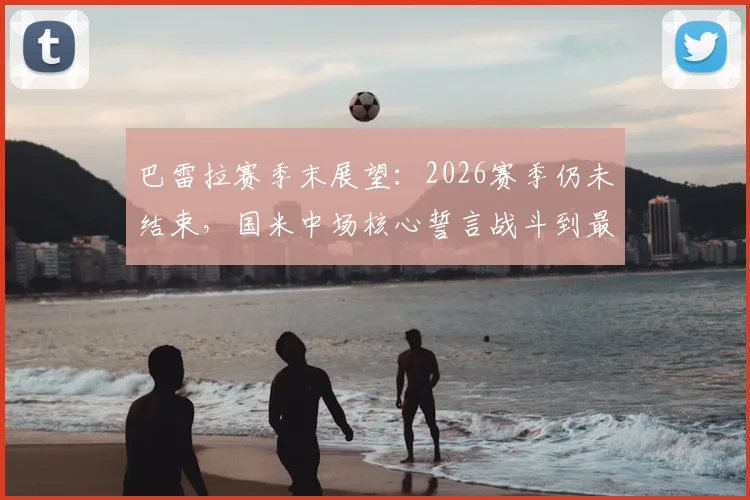 巴雷拉赛季末展望:2026赛季仍未结束,国米中场核心誓言战斗到最后