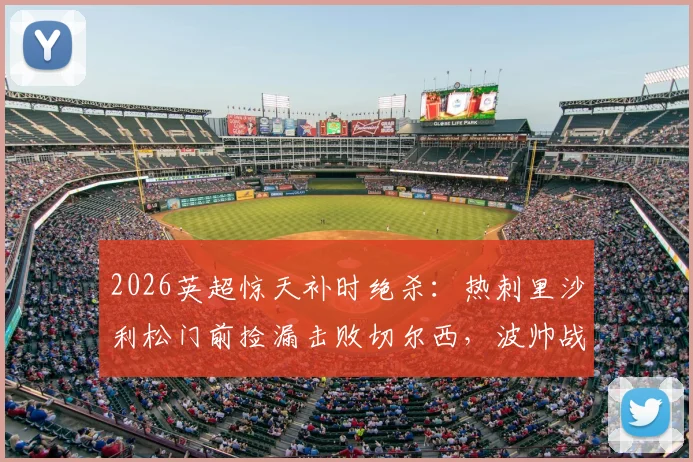 2026英超惊天补时绝杀：热刺里沙利松门前捡漏击败切尔西，波帅战术复盘解析
