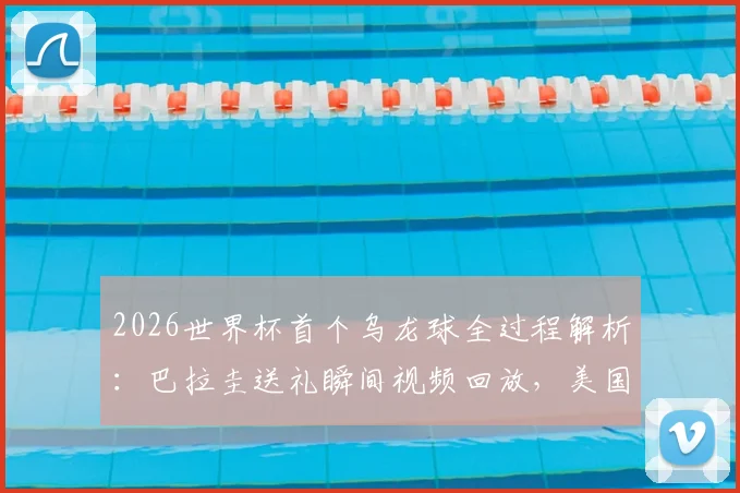 2026世界杯首个乌龙球全过程解析：巴拉圭送礼瞬间视频回放，美国1-0取胜关键点回顾与乌龙球历史盘点