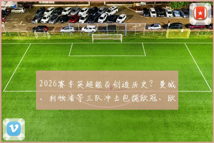 2026赛季英超能否创造历史?曼城、利物浦等三队冲击包揽欧冠、欧联、欧协联三大杯全解析