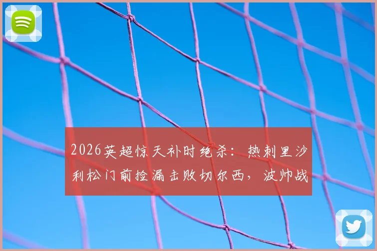 2026英超惊天补时绝杀:热刺里沙利松门前捡漏击败切尔西,波帅战术复盘解析