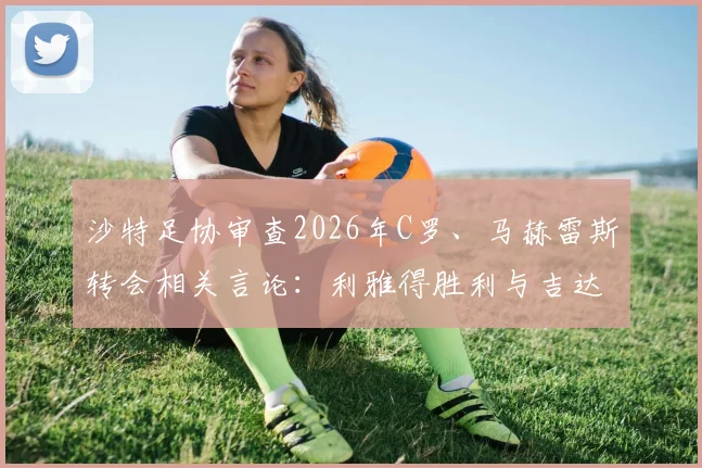 沙特足协审查2026年C罗、马赫雷斯转会相关言论：利雅得胜利与吉达国民或因违规面临处罚