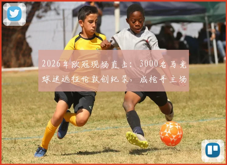 2026年欧冠现场直击:3000名马竞球迷远征伦敦创纪录,成枪手主场最大客场球迷团