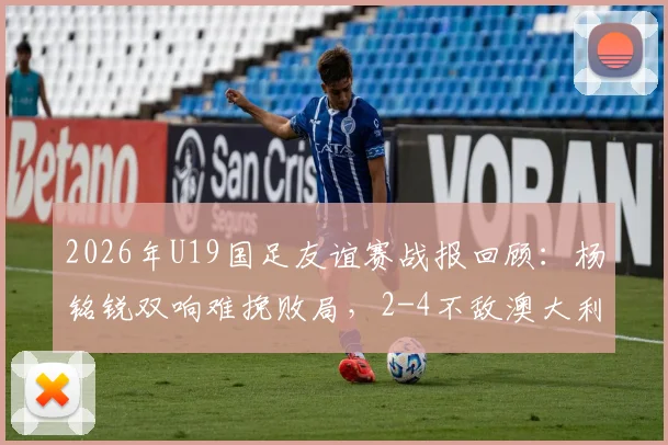 2026年U19国足友谊赛战报回顾:杨铭锐双响难挽败局,2-4不敌澳大利亚暴露三大问题