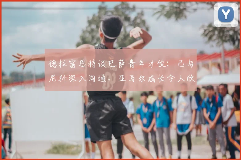 德拉富恩特谈巴萨青年才俊：已与尼科深入沟通，亚马尔成长令人欣喜，2026阵容雏形显现