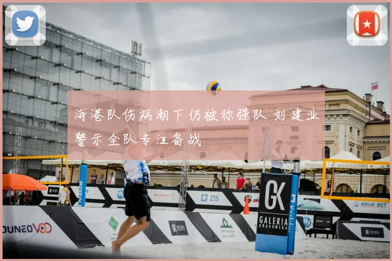 海港队伤病潮下仍被称强队 刘建业警示全队专注备战