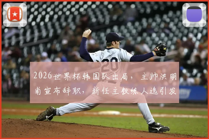 2026世界杯韩国队出局，主帅洪明甫宣布辞职，新任主教练人选引发关注