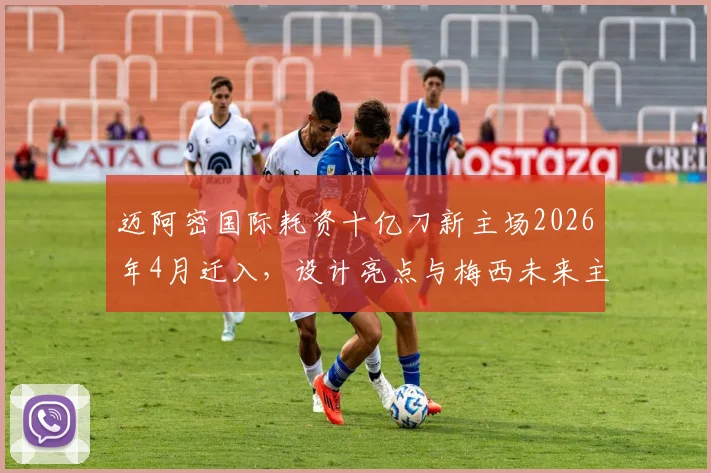 迈阿密国际耗资十亿刀新主场2026年4月迁入,设计亮点与梅西未来主场前瞻