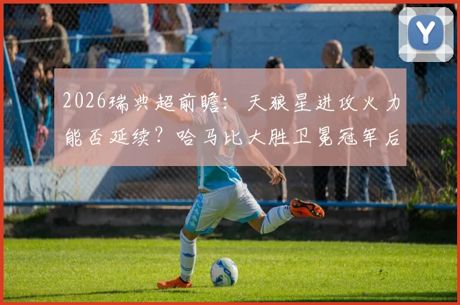 2026瑞典超前瞻：天狼星进攻火力能否延续？哈马比大胜卫冕冠军后看点多