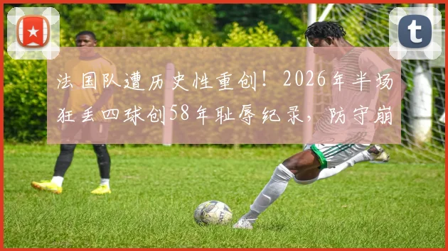 法国队遭历史性重创！2026年半场狂丢四球创58年耻辱纪录，防守崩盘原因与主帅德尚未来分析