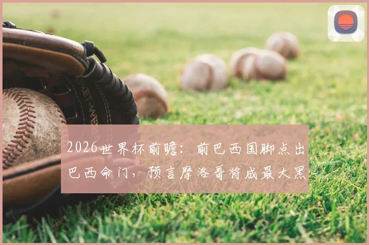2026世界杯前瞻：前巴西国脚点出巴西命门，预言摩洛哥将成最大黑马震惊足坛