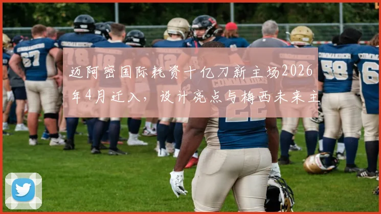 迈阿密国际耗资十亿刀新主场2026年4月迁入，设计亮点与梅西未来主场前瞻