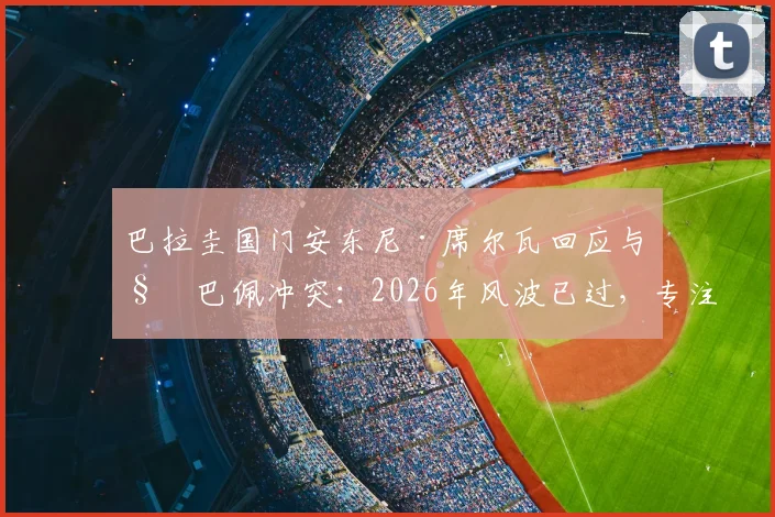巴拉圭国门安东尼·席尔瓦回应与姆巴佩冲突:2026年风波已过,专注当下比赛与心态调整