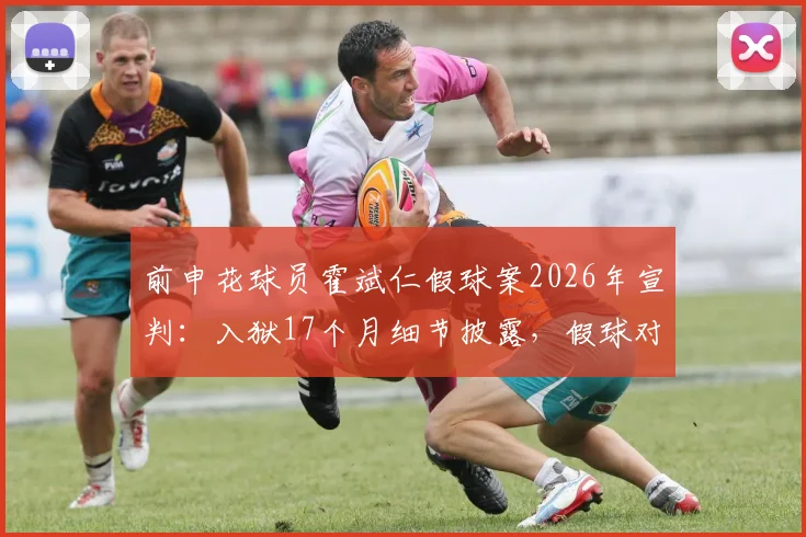 前申花球员霍斌仁假球案2026年宣判：入狱17个月细节披露，假球对职业球员的毁灭性影响