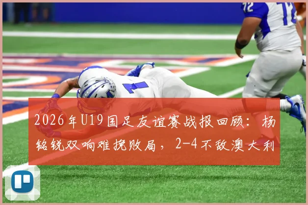 2026年U19国足友谊赛战报回顾：杨铭锐双响难挽败局，2-4不敌澳大利亚暴露三大问题