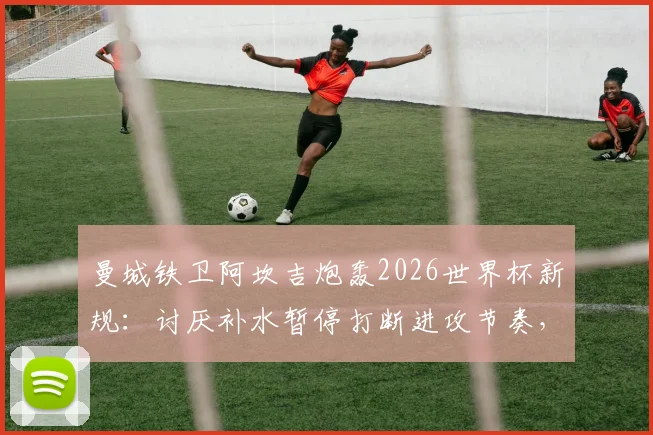 曼城铁卫阿坎吉炮轰2026世界杯新规：讨厌补水暂停打断进攻节奏，足球应保持流畅