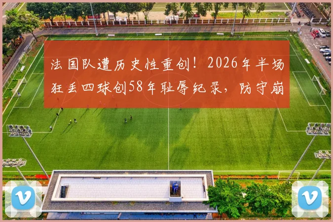 法国队遭历史性重创！2026年半场狂丢四球创58年耻辱纪录，防守崩盘原因与主帅德尚未来分析