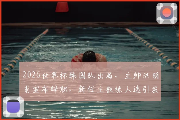 2026世界杯韩国队出局,主帅洪明甫宣布辞职,新任主教练人选引发关注