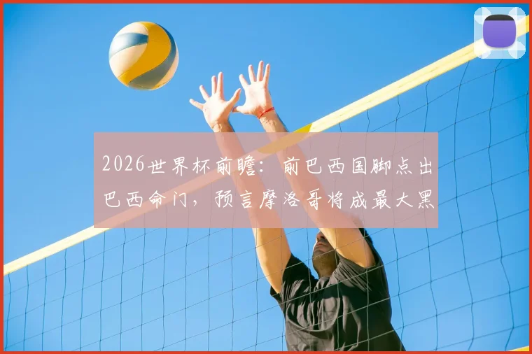 2026世界杯前瞻：前巴西国脚点出巴西命门，预言摩洛哥将成最大黑马震惊足坛