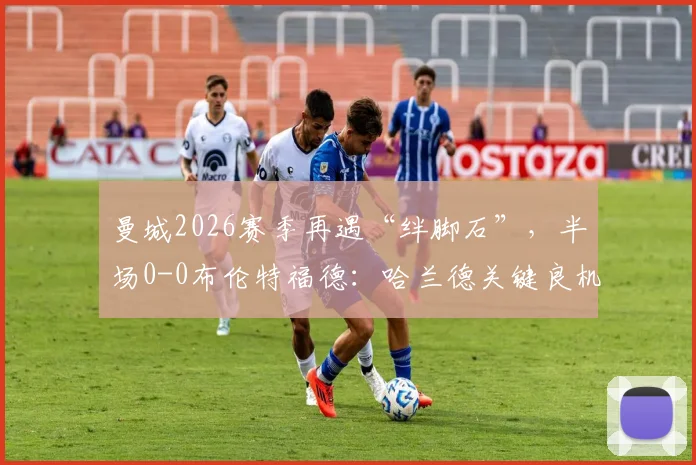 曼城2026赛季再遇“绊脚石”,半场0-0布伦特福德:哈兰德关键良机丢失解析与战术复盘