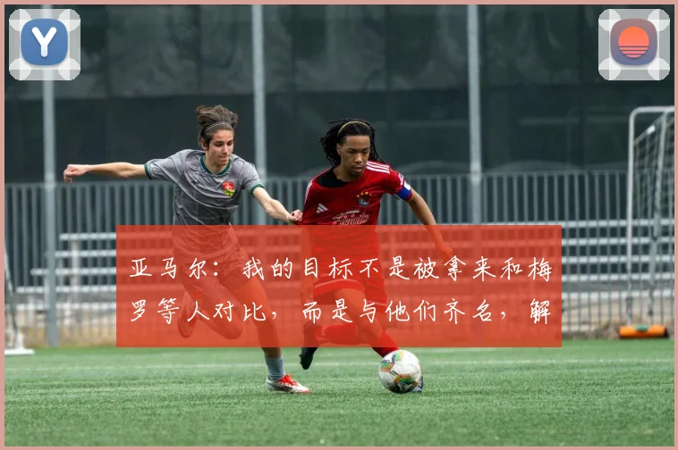 亚马尔：我的目标不是被拿来和梅罗等人对比，而是与他们齐名，解析其2026年欧洲杯的成长路径与未来展望