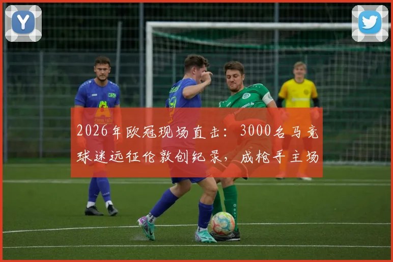 2026年欧冠现场直击：3000名马竞球迷远征伦敦创纪录，成枪手主场最大客场球迷团