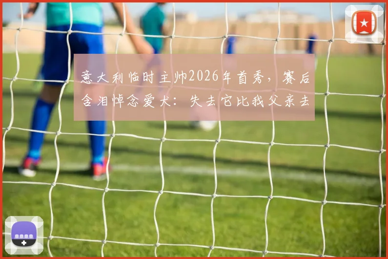 意大利临时主帅2026年首秀,赛后含泪悼念爱犬:失去它比我父亲去世时更让我悲伤