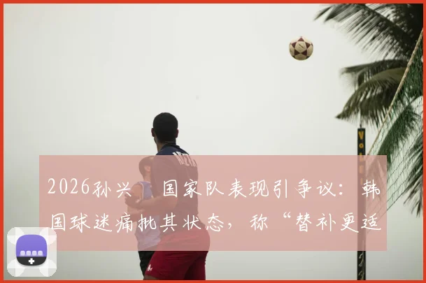 2026孙兴慜国家队表现引争议:韩国球迷痛批其状态,称“替补更适合你”背后原因解析