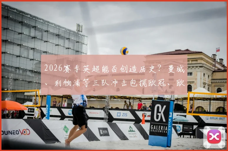 2026赛季英超能否创造历史？曼城、利物浦等三队冲击包揽欧冠、欧联、欧协联三大杯全解析