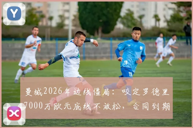 曼城2026年边线僵局：咬定罗德里7000万欧元底线不放松，合同到期亦不妥协，背后有何深意？