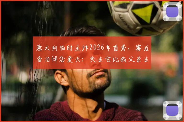 意大利临时主帅2026年首秀，赛后含泪悼念爱犬：失去它比我父亲去世时更让我悲伤