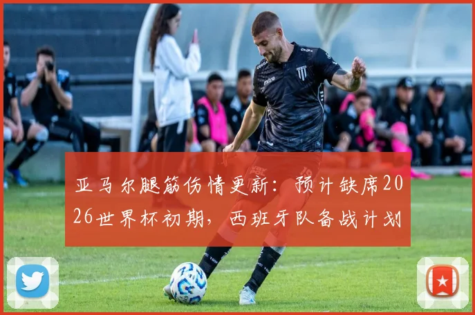 亚马尔腿筋伤情更新：预计缺席2026世界杯初期，西班牙队备战计划及潜在影响分析