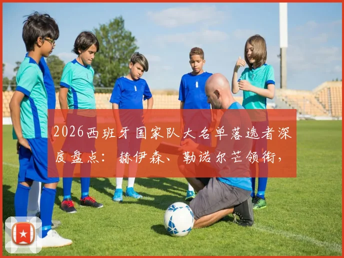 2026西班牙国家队大名单落选者深度盘点:赫伊森、勒诺尔芒领衔,解析五大遗珠球员实力与落选原因
