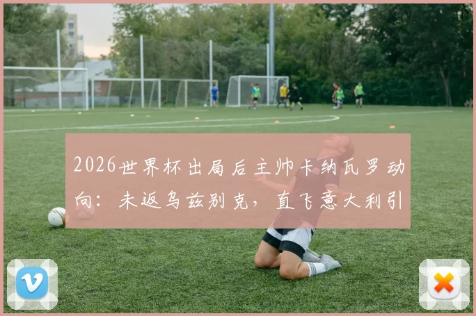 2026世界杯出局后主帅卡纳瓦罗动向：未返乌兹别克，直飞意大利引发猜测，未来去向深度分析